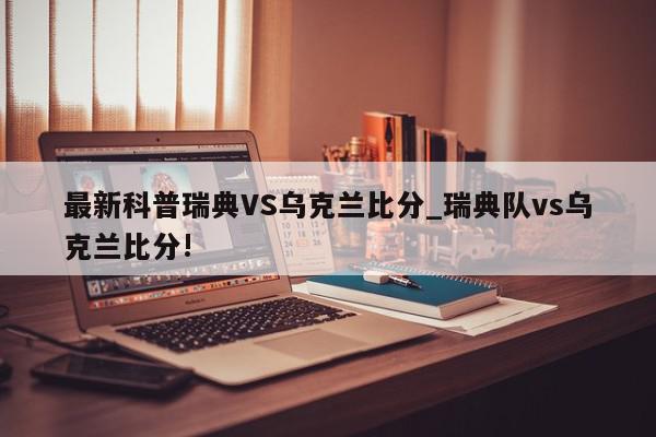 最新科普瑞典VS乌克兰比分_瑞典队vs乌克兰比分!