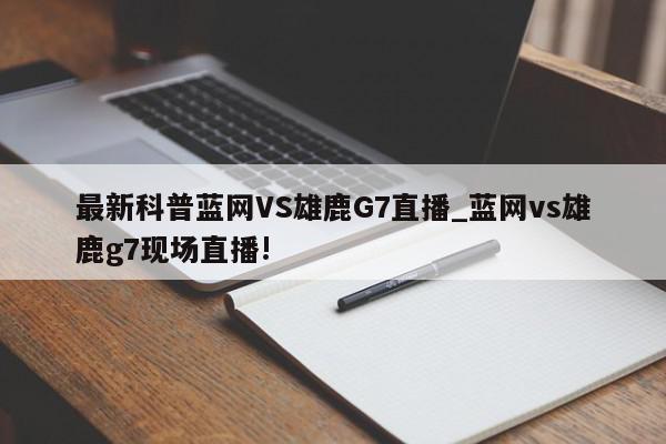 最新科普蓝网VS雄鹿G7直播_蓝网vs雄鹿g7现场直播!