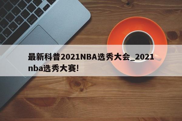 最新科普2021NBA选秀大会_2021nba选秀大赛!