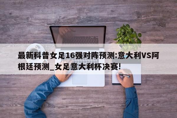 最新科普女足16强对阵预测:意大利VS阿根廷预测_女足意大利杯决赛!