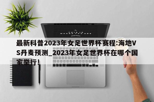 最新科普2023年女足世界杯赛程:海地VS丹麦预测_2023年女足世界杯在哪个国家举行!