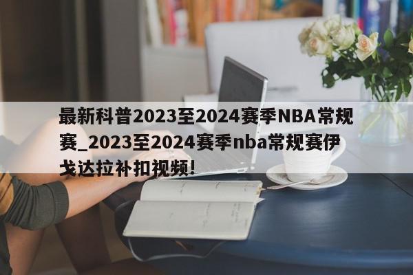 最新科普2023至2024赛季NBA常规赛_2023至2024赛季nba常规赛伊戈达拉补扣视频!