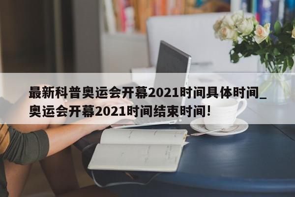 最新科普奥运会开幕2021时间具体时间_奥运会开幕2021时间结束时间!