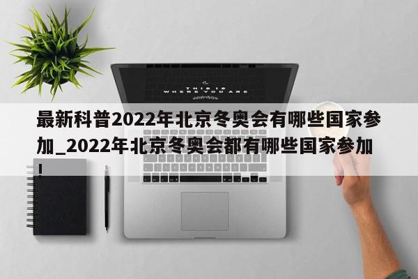 最新科普2022年北京冬奥会有哪些国家参加_2022年北京冬奥会都有哪些国家参加!