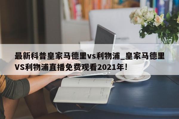 最新科普皇家马德里vs利物浦_皇家马德里VS利物浦直播免费观看2021年!