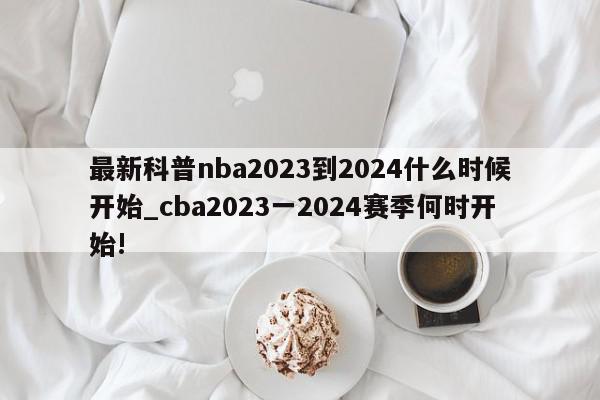 最新科普nba2023到2024什么时候开始_cba2023一2024赛季何时开始!