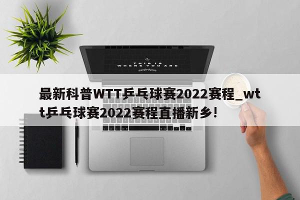 最新科普WTT乒乓球赛2022赛程_wtt乒乓球赛2022赛程直播新乡!