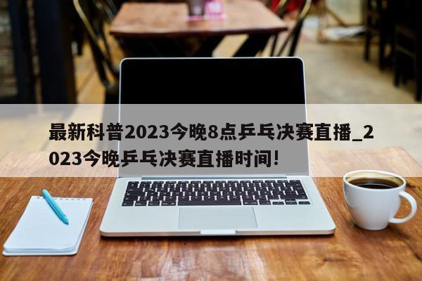 最新科普2023今晚8点乒乓决赛直播_2023今晚乒乓决赛直播时间!