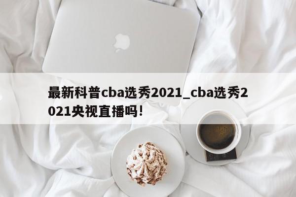 最新科普cba选秀2021_cba选秀2021央视直播吗!