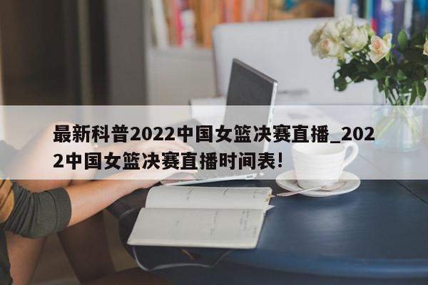 最新科普2022中国女篮决赛直播_2022中国女篮决赛直播时间表!