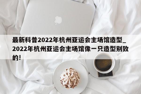 最新科普2022年杭州亚运会主场馆造型_2022年杭州亚运会主场馆像一只造型别致的!