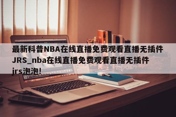 最新科普NBA在线直播免费观看直播无插件JRS_nba在线直播免费观看直播无插件jrs泡泡!