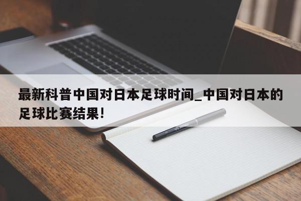 最新科普中国对日本足球时间_中国对日本的足球比赛结果!