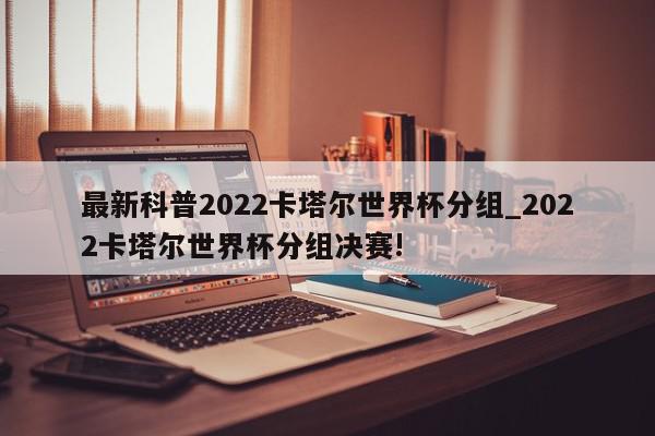 最新科普2022卡塔尔世界杯分组_2022卡塔尔世界杯分组决赛!