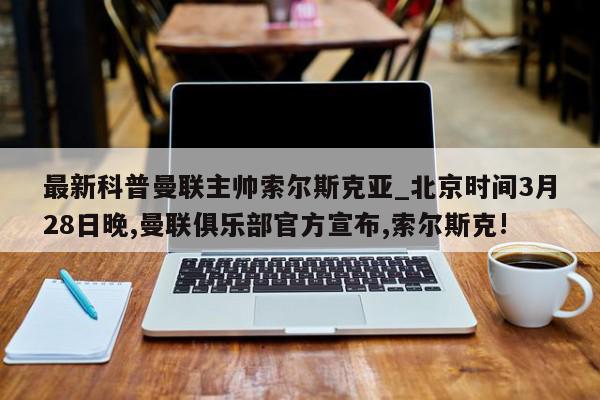 最新科普曼联主帅索尔斯克亚_北京时间3月28日晚,曼联俱乐部官方宣布,索尔斯克!