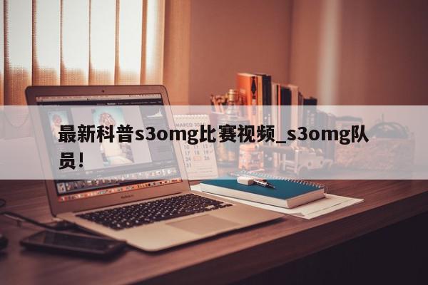 最新科普s3omg比赛视频_s3omg队员!