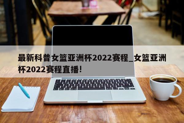 最新科普女篮亚洲杯2022赛程_女篮亚洲杯2022赛程直播!