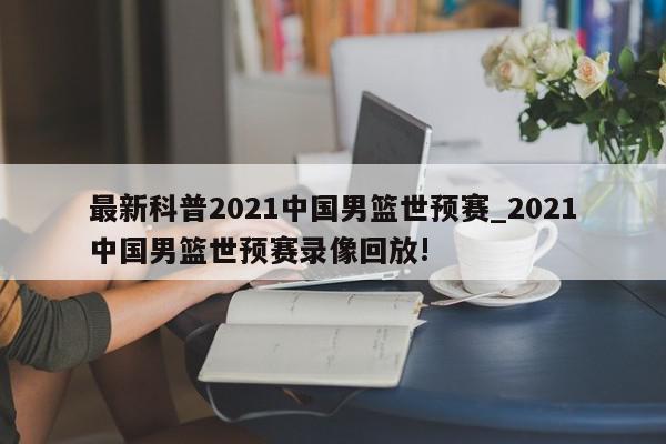 最新科普2021中国男篮世预赛_2021中国男篮世预赛录像回放!