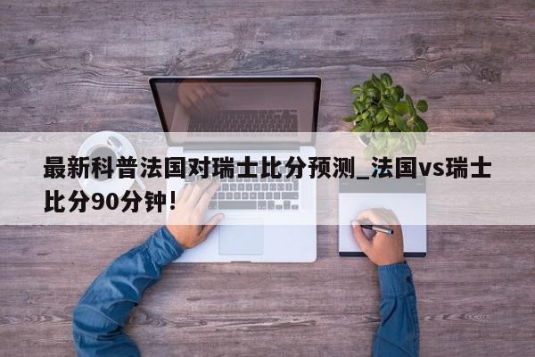 最新科普法国对瑞士比分预测_法国vs瑞士比分90分钟!