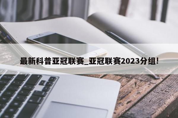 最新科普亚冠联赛_亚冠联赛2023分组!