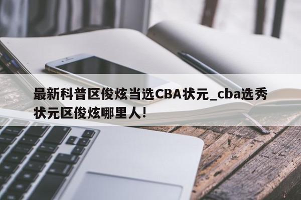 最新科普区俊炫当选CBA状元_cba选秀状元区俊炫哪里人!