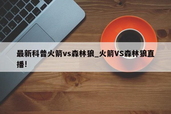 最新科普火箭vs森林狼_火箭VS森林狼直播!