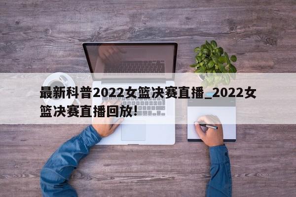 最新科普2022女篮决赛直播_2022女篮决赛直播回放!