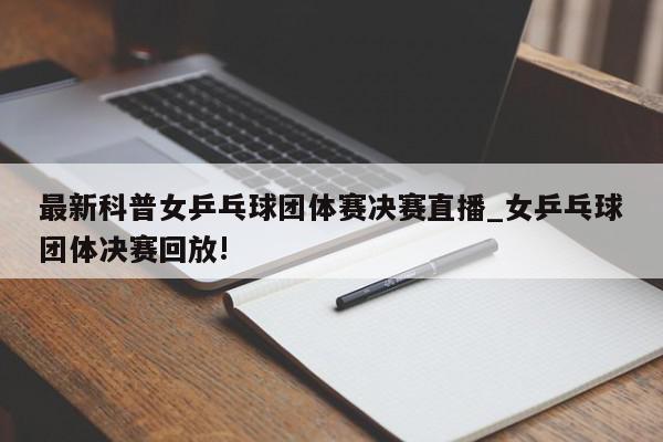 最新科普女乒乓球团体赛决赛直播_女乒乓球团体决赛回放!