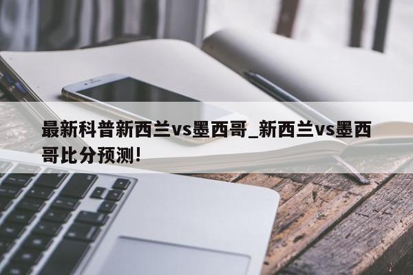 最新科普新西兰vs墨西哥_新西兰vs墨西哥比分预测!