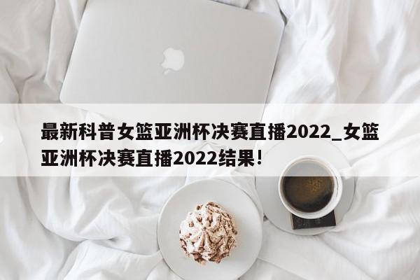 最新科普女篮亚洲杯决赛直播2022_女篮亚洲杯决赛直播2022结果!