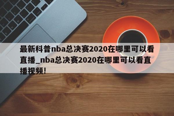 最新科普nba总决赛2020在哪里可以看直播_nba总决赛2020在哪里可以看直播视频!