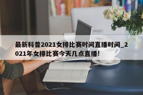 最新科普2021女排比赛时间直播时间_2021年女排比赛今天几点直播!