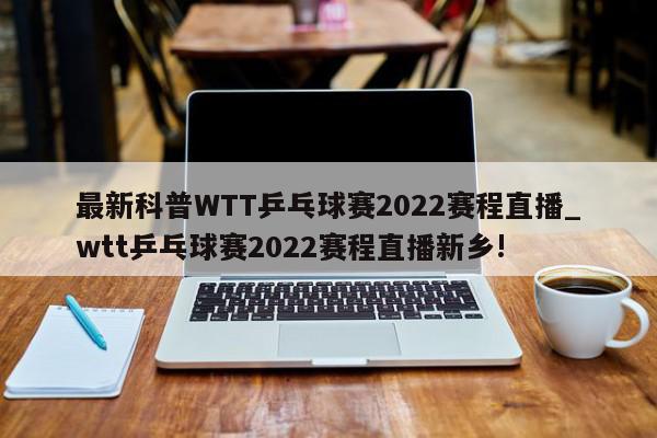 最新科普WTT乒乓球赛2022赛程直播_wtt乒乓球赛2022赛程直播新乡!