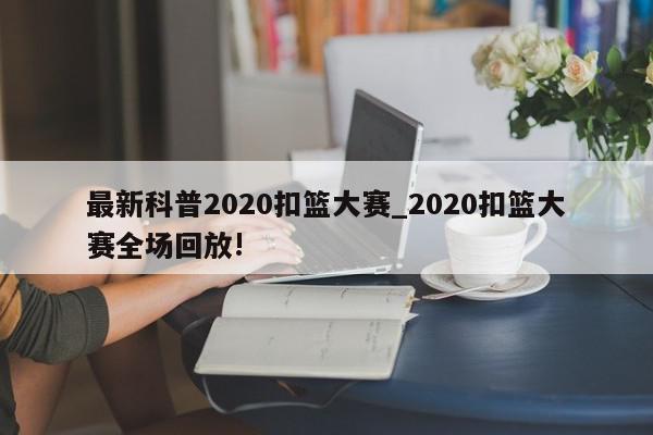 最新科普2020扣篮大赛_2020扣篮大赛全场回放!