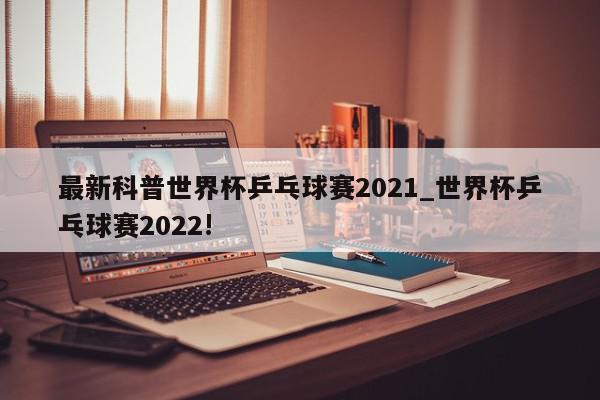 最新科普世界杯乒乓球赛2021_世界杯乒乓球赛2022!