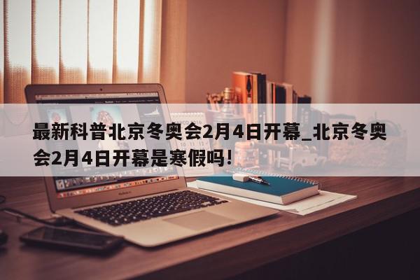 最新科普北京冬奥会2月4日开幕_北京冬奥会2月4日开幕是寒假吗!