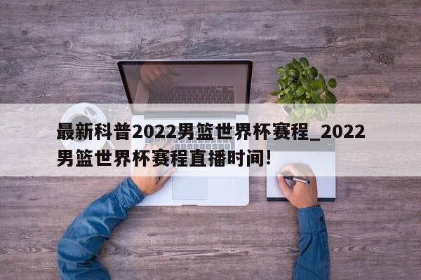 最新科普2022男篮世界杯赛程_2022男篮世界杯赛程直播时间!