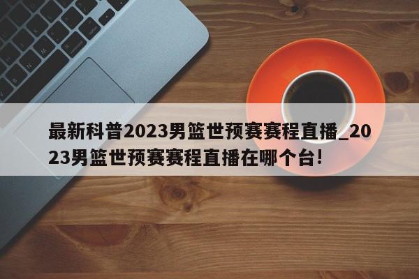 最新科普2023男篮世预赛赛程直播_2023男篮世预赛赛程直播在哪个台!