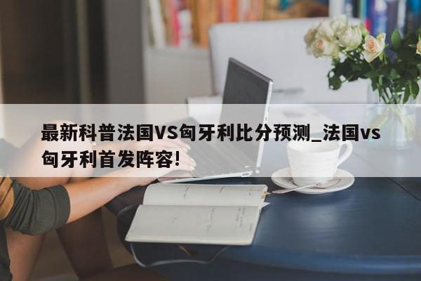 最新科普法国VS匈牙利比分预测_法国vs匈牙利首发阵容!