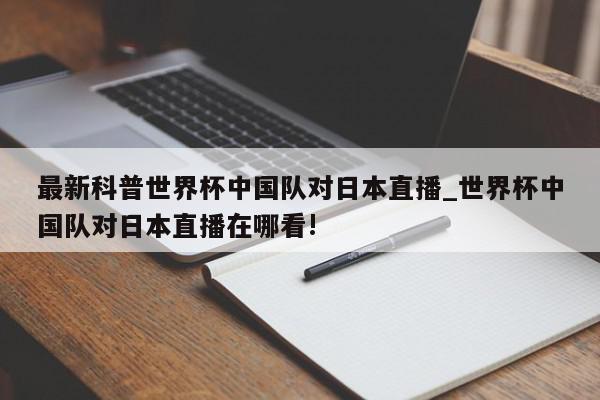 最新科普世界杯中国队对日本直播_世界杯中国队对日本直播在哪看!