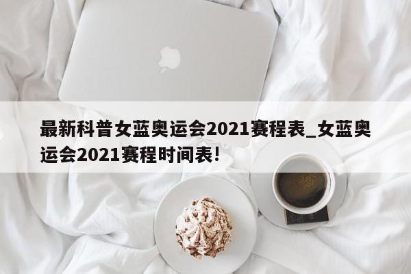 最新科普女蓝奥运会2021赛程表_女蓝奥运会2021赛程时间表!