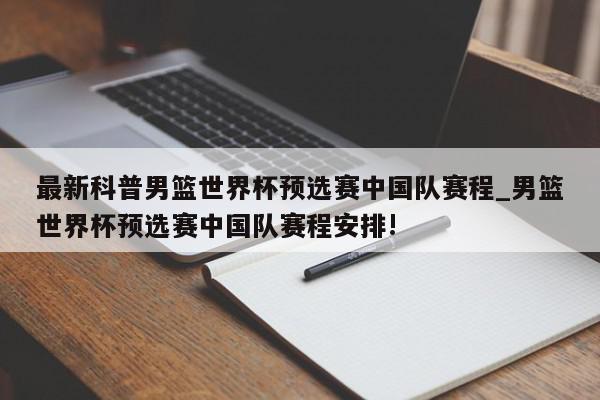 最新科普男篮世界杯预选赛中国队赛程_男篮世界杯预选赛中国队赛程安排!