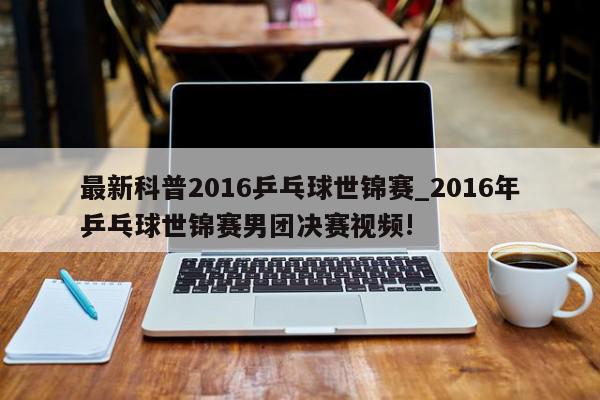 最新科普2016乒乓球世锦赛_2016年乒乓球世锦赛男团决赛视频!