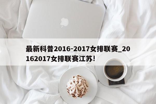 最新科普2016-2017女排联赛_20162017女排联赛江苏!