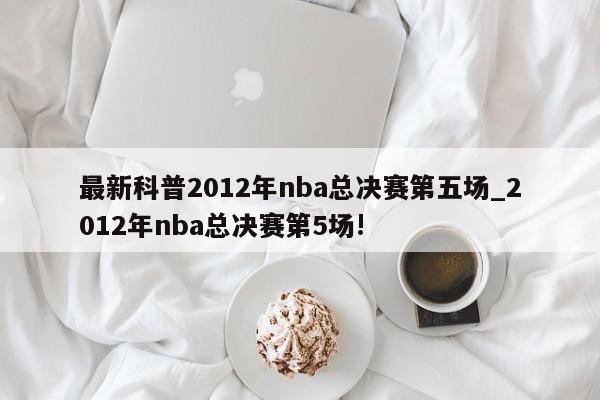 最新科普2012年nba总决赛第五场_2012年nba总决赛第5场!