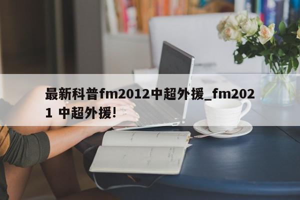 最新科普fm2012中超外援_fm2021 中超外援!