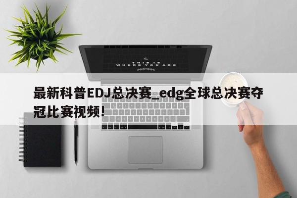 最新科普EDJ总决赛_edg全球总决赛夺冠比赛视频!