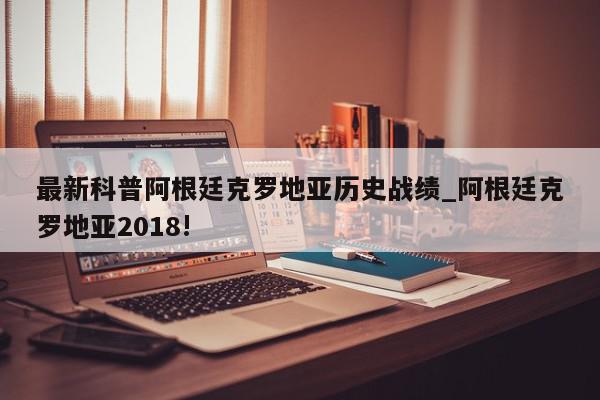 最新科普阿根廷克罗地亚历史战绩_阿根廷克罗地亚2018!