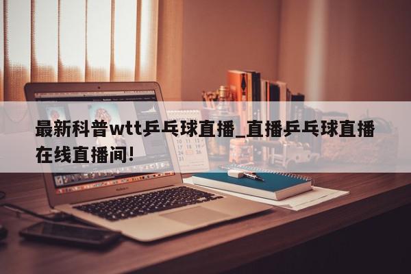 最新科普wtt乒乓球直播_直播乒乓球直播在线直播间!