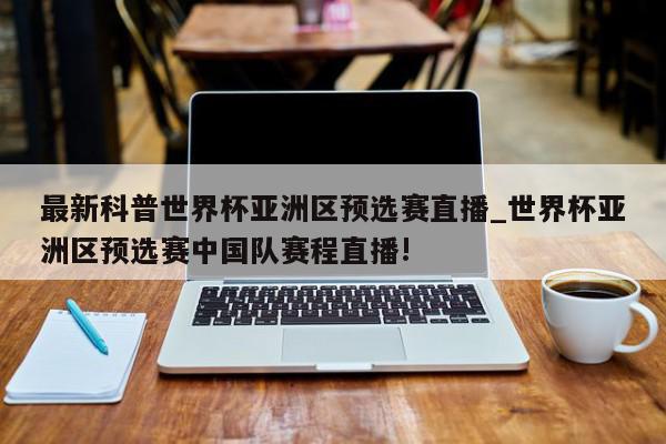 最新科普世界杯亚洲区预选赛直播_世界杯亚洲区预选赛中国队赛程直播!